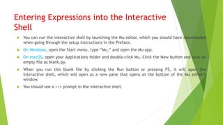 Entering Expressions into the Interactive
Shell
 You can run the interactive shell by launching the Mu editor, which you should have downloaded
when going through the setup instructions in the Preface.
 On Windows, open the Start menu, type “Mu,” and open the Mu app.
 On macOS, open your Applications folder and double-click Mu. Click the New button and save an
empty file as blank.py.
 When you run this blank file by clicking the Run button or pressing F5, it will open the
interactive shell, which will open as a new pane that opens at the bottom of the Mu editor’s
window.
 You should see a >>> prompt in the interactive shell.
 