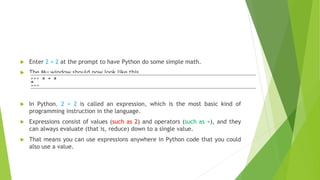  Enter 2 + 2 at the prompt to have Python do some simple math.
 The Mu window should now look like this
 In Python, 2 + 2 is called an expression, which is the most basic kind of
programming instruction in the language.
 Expressions consist of values (such as 2) and operators (such as +), and they
can always evaluate (that is, reduce) down to a single value.
 That means you can use expressions anywhere in Python code that you could
also use a value.
 