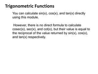 Trigonometric Functions
You can calculate sin(x), cos(x), and tan(x) directly
using this module.
However, there is no direct formula to calculate
cosec(x), sec(x), and cot(x), but their value is equal to
the reciprocal of the value returned by sin(x), cos(x),
and tan(x) respectively.
 