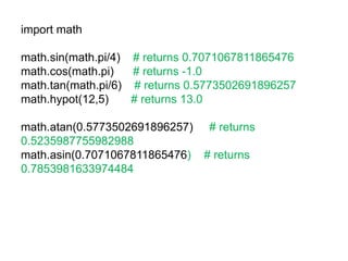 import math
math.sin(math.pi/4) # returns 0.7071067811865476
math.cos(math.pi) # returns -1.0
math.tan(math.pi/6) # returns 0.5773502691896257
math.hypot(12,5) # returns 13.0
math.atan(0.5773502691896257) # returns
0.5235987755982988
math.asin(0.7071067811865476) # returns
0.7853981633974484
 