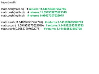 import math
math.sinh(math.pi) # returns 11.548739357257746
math.cosh(math.pi) # returns 11.591953275521519
math.cosh(math.pi) # returns 0.99627207622075
math.asinh(11.548739357257746) # returns 3.141592653589793
math.acosh(11.591953275521519) # returns 3.141592653589793
math.atanh(0.99627207622075) # returns 3.141592653589798
 