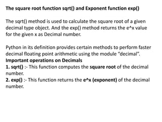 The square root function sqrt() and Exponent function exp()
The sqrt() method is used to calculate the square root of a given
decimal type object. And the exp() method returns the e^x value
for the given x as Decimal number.
Python in its definition provides certain methods to perform faster
decimal floating point arithmetic using the module “decimal”.
Important operations on Decimals
1. sqrt() :- This function computes the square root of the decimal
number.
2. exp() :- This function returns the e^x (exponent) of the decimal
number.
 