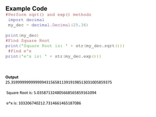 Example Code
#Perform sqrt() and exp() methods
import decimal
my_dec = decimal.Decimal(25.36)
print(my_dec)
#Find Square Root
print('Square Root is: ' + str(my_dec.sqrt()))
#Find e^x
print('e^x is: ' + str(my_dec.exp()))
Output
25.3599999999999994315658113919198513031005859375
Square Root is: 5.035871324805668565859161094
e^x is: 103206740212.7314661465187086
 