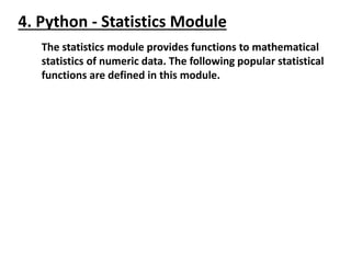 4. Python - Statistics Module
The statistics module provides functions to mathematical
statistics of numeric data. The following popular statistical
functions are defined in this module.
 