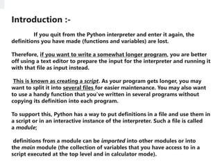 Introduction :-
If you quit from the Python interpreter and enter it again, the
definitions you have made (functions and variables) are lost.
Therefore, if you want to write a somewhat longer program, you are better
off using a text editor to prepare the input for the interpreter and running it
with that file as input instead.
This is known as creating a script. As your program gets longer, you may
want to split it into several files for easier maintenance. You may also want
to use a handy function that you’ve written in several programs without
copying its definition into each program.
To support this, Python has a way to put definitions in a file and use them in
a script or in an interactive instance of the interpreter. Such a file is called
a module;
definitions from a module can be imported into other modules or into
the main module (the collection of variables that you have access to in a
script executed at the top level and in calculator mode).
 