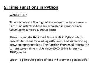 5. Time Functions in Python
What is Tick?
Time intervals are floating-point numbers in units of seconds.
Particular instants in time are expressed in seconds since
00:00:00 hrs January 1, 1970(epoch).
There is a popular time module available in Python which
provides functions for working with times, and for converting
between representations. The function time.time() returns the
current system time in ticks since 00:00:00 hrs January 1,
1970(epoch).
Epoch:- a particular period of time in history or a person's life
 