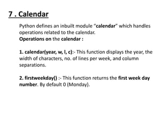 Python defines an inbuilt module “calendar” which handles
operations related to the calendar.
Operations on the calendar :
1. calendar(year, w, l, c):- This function displays the year, the
width of characters, no. of lines per week, and column
separations.
2. firstweekday() :- This function returns the first week day
number. By default 0 (Monday).
7 . Calendar
 