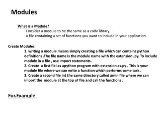 Modules
What is a Module?
Consider a module to be the same as a code library.
A file containing a set of functions you want to include in your application.
Create Modules
1. writing a module means simply creating a file which can contains python
definitions .The file name is the module name with the extension .py. To include
module in a file , use import statements.
2. Create a first fiel as apython program with extension as.py . This is your
module file where we can write a function which performs some task .
3. Create a second file int the same directory called amin file where we can
import the module at the top of file and call the functions .
For.Example
 