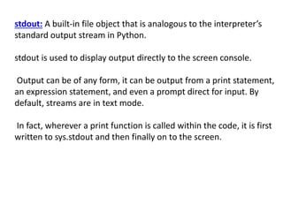 stdout: A built-in file object that is analogous to the interpreter’s
standard output stream in Python.
stdout is used to display output directly to the screen console.
Output can be of any form, it can be output from a print statement,
an expression statement, and even a prompt direct for input. By
default, streams are in text mode.
In fact, wherever a print function is called within the code, it is first
written to sys.stdout and then finally on to the screen.
 