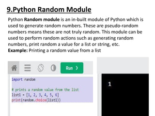 9.Python Random Module
Python Random module is an in-built module of Python which is
used to generate random numbers. These are pseudo-random
numbers means these are not truly random. This module can be
used to perform random actions such as generating random
numbers, print random a value for a list or string, etc.
Example: Printing a random value from a list
The random module has a set of methods:
 