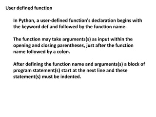 User defined function
In Python, a user-defined function's declaration begins with
the keyword def and followed by the function name.
The function may take arguments(s) as input within the
opening and closing parentheses, just after the function
name followed by a colon.
After defining the function name and arguments(s) a block of
program statement(s) start at the next line and these
statement(s) must be indented.
 