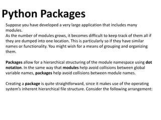 Python Packages
Suppose you have developed a very large application that includes many
modules.
As the number of modules grows, it becomes difficult to keep track of them all if
they are dumped into one location. This is particularly so if they have similar
names or functionality. You might wish for a means of grouping and organizing
them.
Packages allow for a hierarchical structuring of the module namespace using dot
notation. In the same way that modules help avoid collisions between global
variable names, packages help avoid collisions between module names.
Creating a package is quite straightforward, since it makes use of the operating
system’s inherent hierarchical file structure. Consider the following arrangement:
 