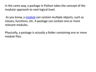 In the same way, a package in Python takes the concept of the
modular approach to next logical level.
As you know, a module can contain multiple objects, such as
classes, functions, etc. A package can contain one or more
relevant modules.
Physically, a package is actually a folder containing one or more
module files.
 