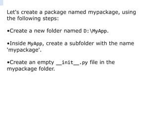 Let's create a package named mypackage, using
the following steps:
•Create a new folder named D:MyApp.
•Inside MyApp, create a subfolder with the name
'mypackage'.
•Create an empty __init__.py file in the
mypackage folder.
 