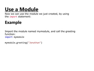 Use a Module
Now we can use the module we just created, by using
the import statement:
Example
Import the module named mymodule, and call the greeting
function:
import mymodule
mymodule.greeting("Jonathan")
 