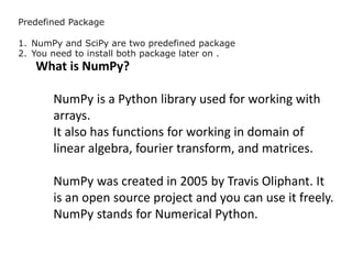 Predefined Package
1. NumPy and SciPy are two predefined package
2. You need to install both package later on .
What is NumPy?
NumPy is a Python library used for working with
arrays.
It also has functions for working in domain of
linear algebra, fourier transform, and matrices.
NumPy was created in 2005 by Travis Oliphant. It
is an open source project and you can use it freely.
NumPy stands for Numerical Python.
 
