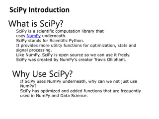 SciPy Introduction
What is SciPy?
SciPy is a scientific computation library that
uses NumPy underneath.
SciPy stands for Scientific Python.
It provides more utility functions for optimization, stats and
signal processing.
Like NumPy, SciPy is open source so we can use it freely.
SciPy was created by NumPy's creator Travis Olliphant.
Why Use SciPy?
If SciPy uses NumPy underneath, why can we not just use
NumPy?
SciPy has optimized and added functions that are frequently
used in NumPy and Data Science.
 