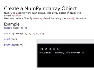 Create a NumPy ndarray Object
NumPy is used to work with arrays. The array object in NumPy is
called ndarray.
We can create a NumPy ndarray object by using the array() function.
Example
import numpy as np
arr = np.array([1, 2, 3, 4, 5])
print(arr)
print(type(arr))
 