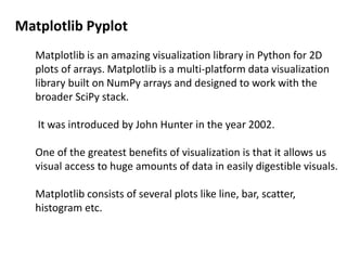 Matplotlib Pyplot
Matplotlib is an amazing visualization library in Python for 2D
plots of arrays. Matplotlib is a multi-platform data visualization
library built on NumPy arrays and designed to work with the
broader SciPy stack.
It was introduced by John Hunter in the year 2002.
One of the greatest benefits of visualization is that it allows us
visual access to huge amounts of data in easily digestible visuals.
Matplotlib consists of several plots like line, bar, scatter,
histogram etc.
 