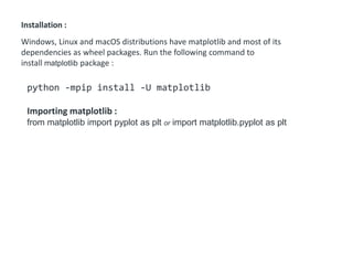 Installation :
Windows, Linux and macOS distributions have matplotlib and most of its
dependencies as wheel packages. Run the following command to
install matplotlib package :
python -mpip install -U matplotlib
Importing matplotlib :
from matplotlib import pyplot as plt or import matplotlib.pyplot as plt
 