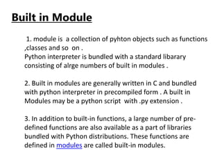 Built in Module
1. module is a collection of pyhton objects such as functions
,classes and so on .
Python interpreter is bundled with a standard libarary
consisting of alrge numbers of built in modules .
2. Built in modules are generally written in C and bundled
with python interpreter in precompiled form . A built in
Modules may be a python script with .py extension .
3. In addition to built-in functions, a large number of pre-
defined functions are also available as a part of libraries
bundled with Python distributions. These functions are
defined in modules are called built-in modules.
 