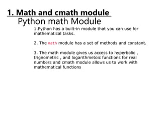 1. Math and cmath module
Python math Module
1.Python has a built-in module that you can use for
mathematical tasks.
2. The math module has a set of methods and constant.
3. The math module gives us access to hyperbolic ,
trignometric , and logarithmetoic functions for real
numbers and cmath module allows us to work with
mathematical functions
 