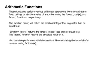 Arithmetic Functions
These functions perform various arithmetic operations like calculating the
floor, ceiling, or absolute value of a number using the floor(x), ceil(x), and
fabs(x) functions respectively.
The function ceil(x) will return the smallest integer that is greater than or
equal to x.
Similarly, floor(x) returns the largest integer less than or equal to x.
The fabs(x) function returns the absolute value of x.
You can also perform non-trivial operations like calculating the factorial of a
number using factorial(x).
 