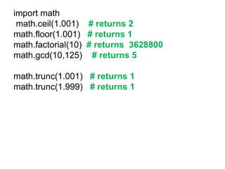 import math
math.ceil(1.001) # returns 2
math.floor(1.001) # returns 1
math.factorial(10) # returns 3628800
math.gcd(10,125) # returns 5
math.trunc(1.001) # returns 1
math.trunc(1.999) # returns 1
 
