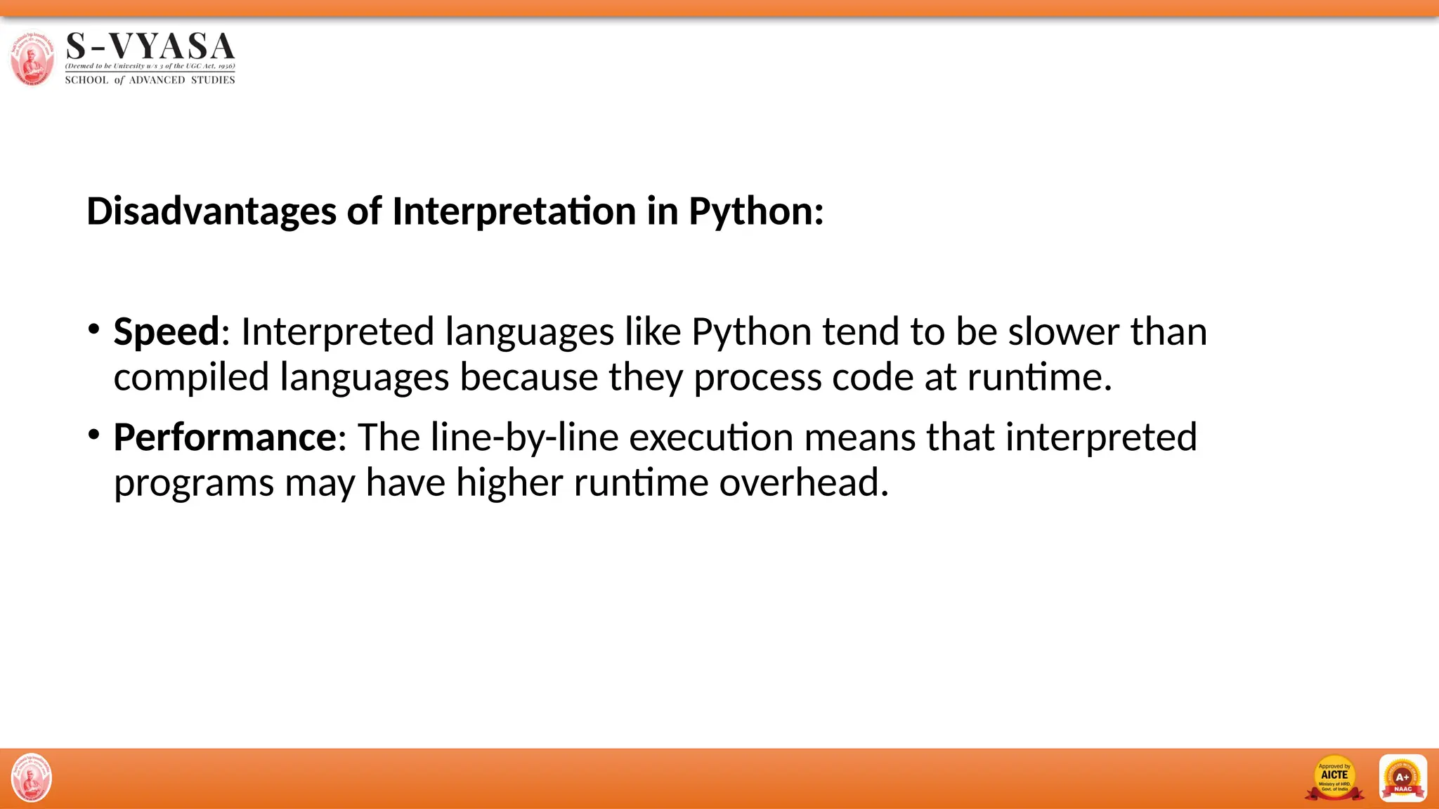 Disadvantages of Interpretation in Python:
• Speed: Interpreted languages like Python tend to be slower than
compiled languages because they process code at runtime.
• Performance: The line-by-line execution means that interpreted
programs may have higher runtime overhead.
 