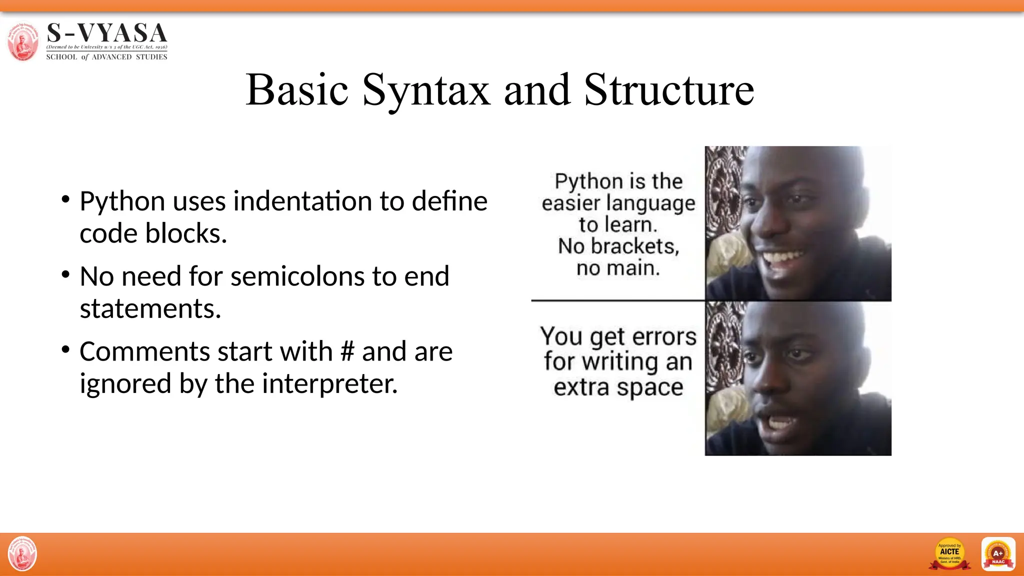 Basic Syntax and Structure
• Python uses indentation to define
code blocks.
• No need for semicolons to end
statements.
• Comments start with # and are
ignored by the interpreter.
 
