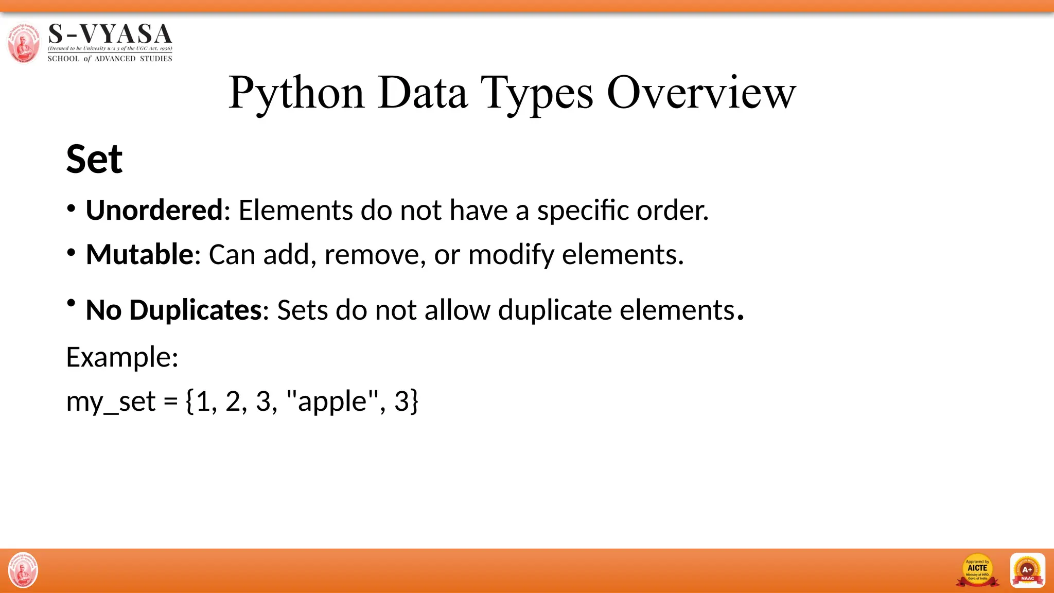 Python Data Types Overview
Set
• Unordered: Elements do not have a specific order.
• Mutable: Can add, remove, or modify elements.
• No Duplicates: Sets do not allow duplicate elements.
Example:
my_set = {1, 2, 3, "apple", 3}
 