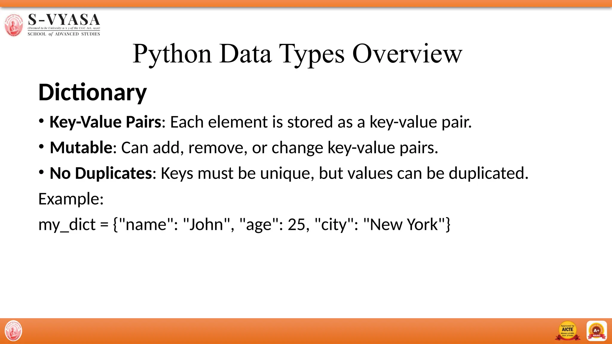 Python Data Types Overview
Dictionary
• Key-Value Pairs: Each element is stored as a key-value pair.
• Mutable: Can add, remove, or change key-value pairs.
• No Duplicates: Keys must be unique, but values can be duplicated.
Example:
my_dict = {"name": "John", "age": 25, "city": "New York"}
 