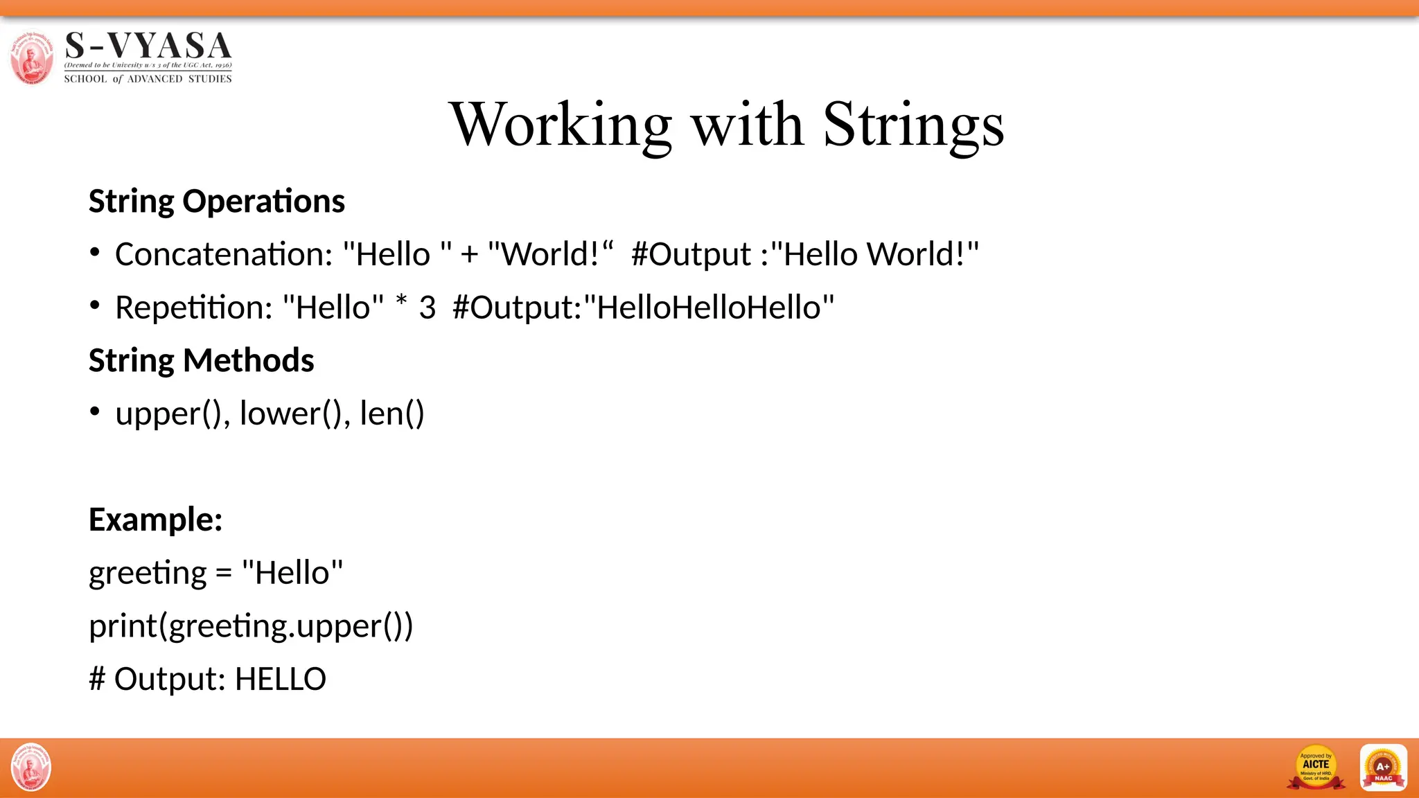 Working with Strings
String Operations
• Concatenation: "Hello " + "World!“ #Output :"Hello World!"
• Repetition: "Hello" * 3 #Output:"HelloHelloHello"
String Methods
• upper(), lower(), len()
Example:
greeting = "Hello"
print(greeting.upper())
# Output: HELLO
 