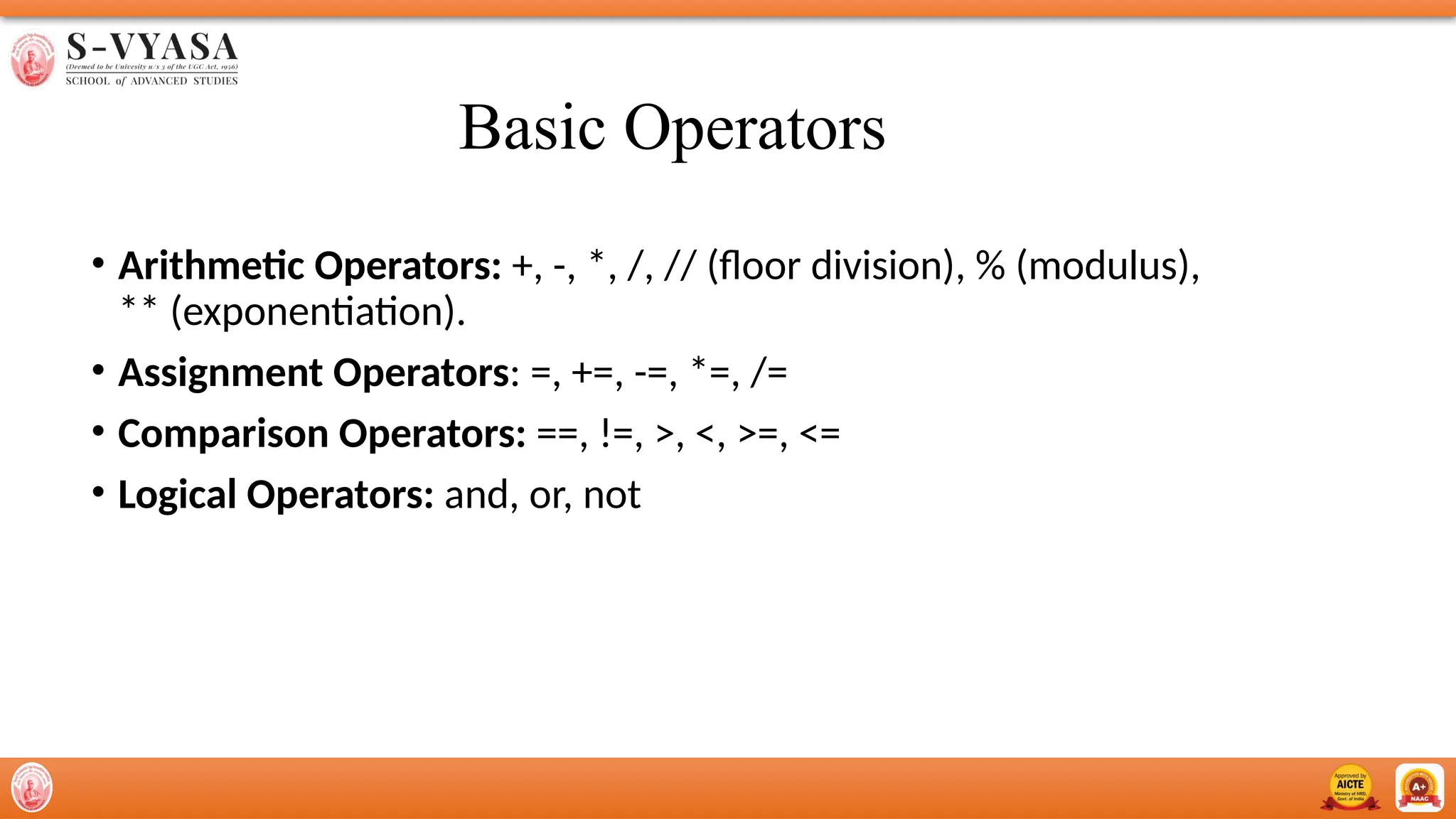 Basic Operators
• Arithmetic Operators: +, -, *, /, // (floor division), % (modulus),
** (exponentiation).
• Assignment Operators: =, +=, -=, *=, /=
• Comparison Operators: ==, !=, >, <, >=, <=
• Logical Operators: and, or, not
 