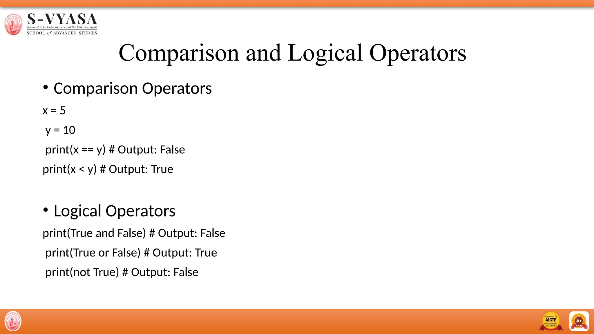 Comparison and Logical Operators
• Comparison Operators
x = 5
y = 10
print(x == y) # Output: False
print(x < y) # Output: True
• Logical Operators
print(True and False) # Output: False
print(True or False) # Output: True
print(not True) # Output: False
 