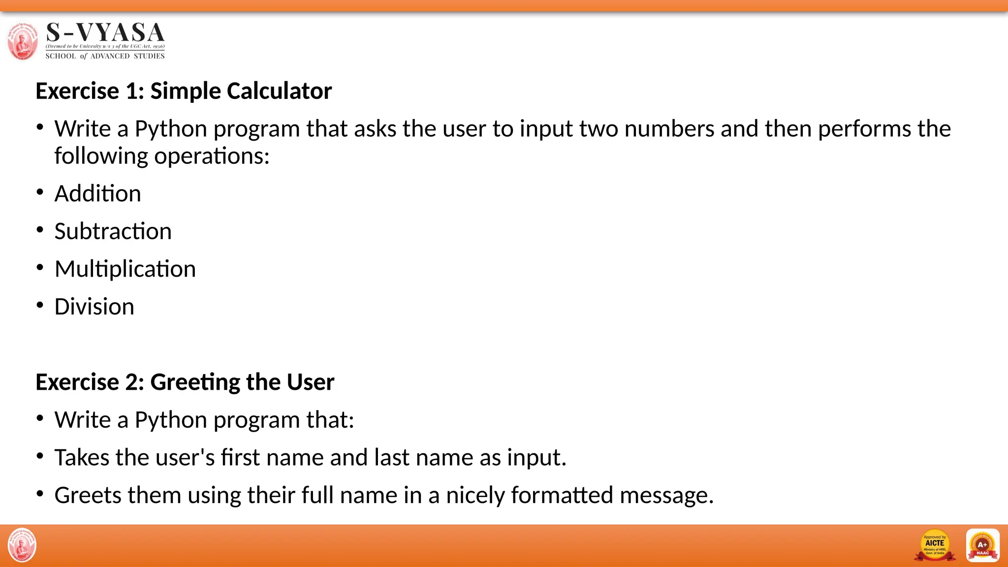 Exercise 1: Simple Calculator
• Write a Python program that asks the user to input two numbers and then performs the
following operations:
• Addition
• Subtraction
• Multiplication
• Division
Exercise 2: Greeting the User
• Write a Python program that:
• Takes the user's first name and last name as input.
• Greets them using their full name in a nicely formatted message.
 
