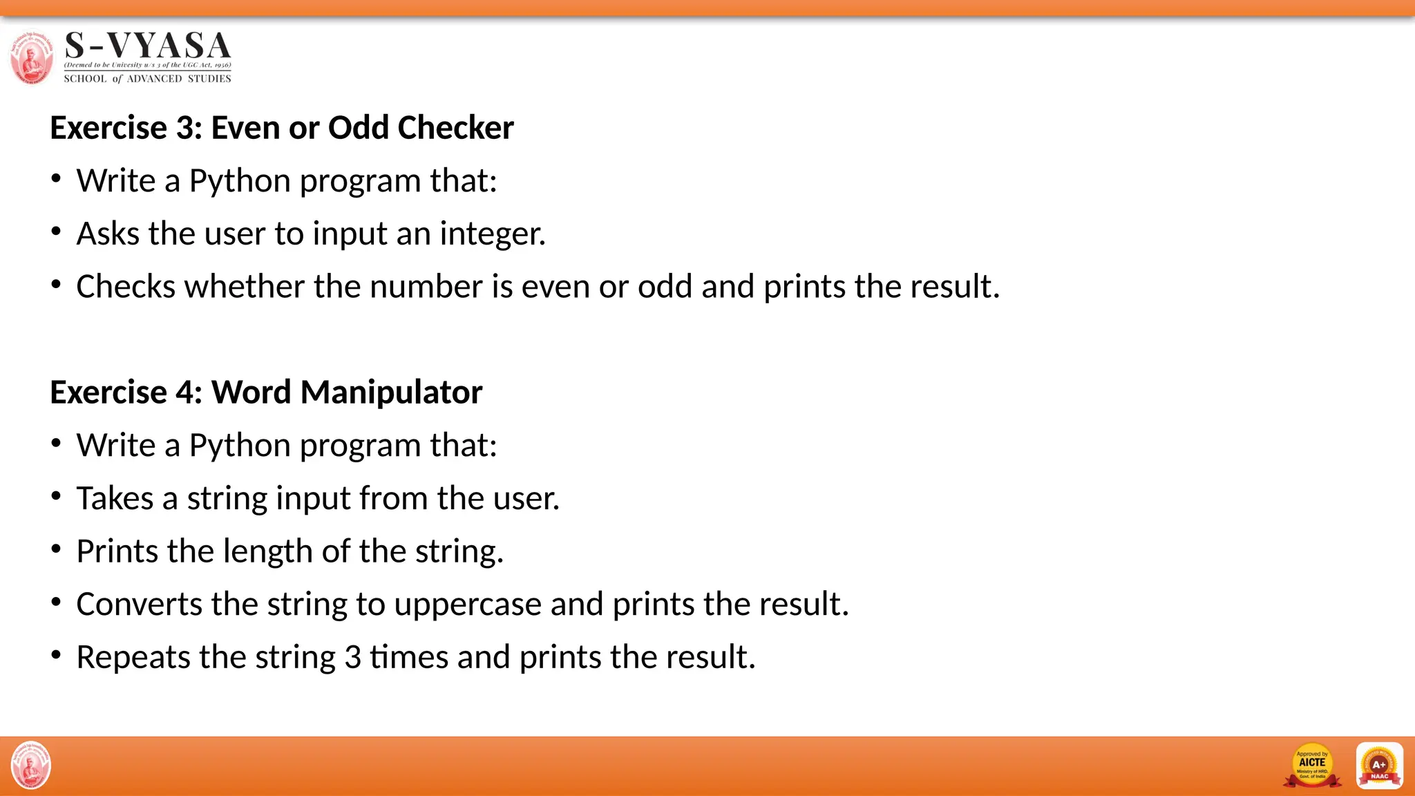 Exercise 3: Even or Odd Checker
• Write a Python program that:
• Asks the user to input an integer.
• Checks whether the number is even or odd and prints the result.
Exercise 4: Word Manipulator
• Write a Python program that:
• Takes a string input from the user.
• Prints the length of the string.
• Converts the string to uppercase and prints the result.
• Repeats the string 3 times and prints the result.
 