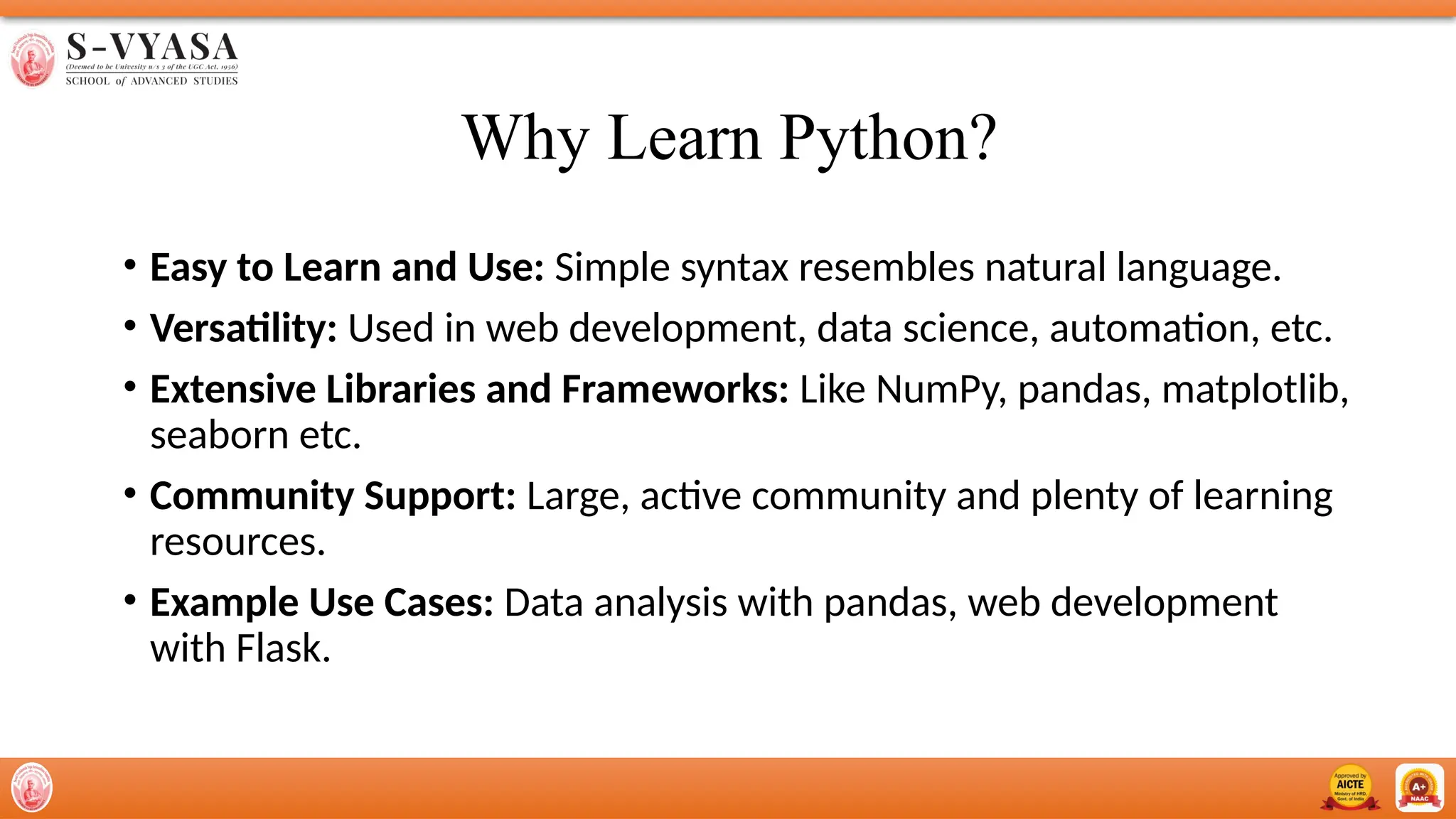 Why Learn Python?
• Easy to Learn and Use: Simple syntax resembles natural language.
• Versatility: Used in web development, data science, automation, etc.
• Extensive Libraries and Frameworks: Like NumPy, pandas, matplotlib,
seaborn etc.
• Community Support: Large, active community and plenty of learning
resources.
• Example Use Cases: Data analysis with pandas, web development
with Flask.
 