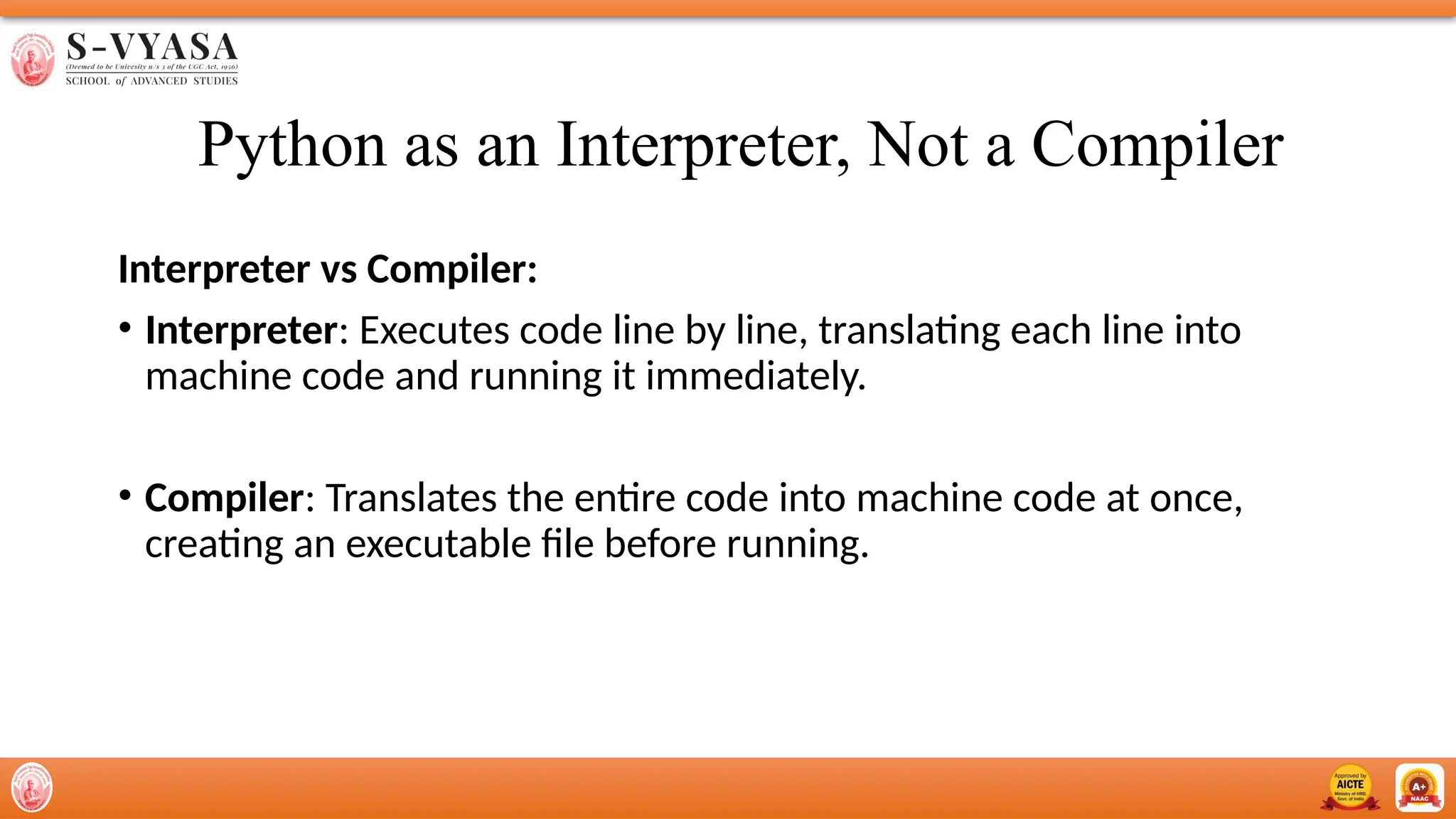 Python as an Interpreter, Not a Compiler
Interpreter vs Compiler:
• Interpreter: Executes code line by line, translating each line into
machine code and running it immediately.
• Compiler: Translates the entire code into machine code at once,
creating an executable file before running.
 