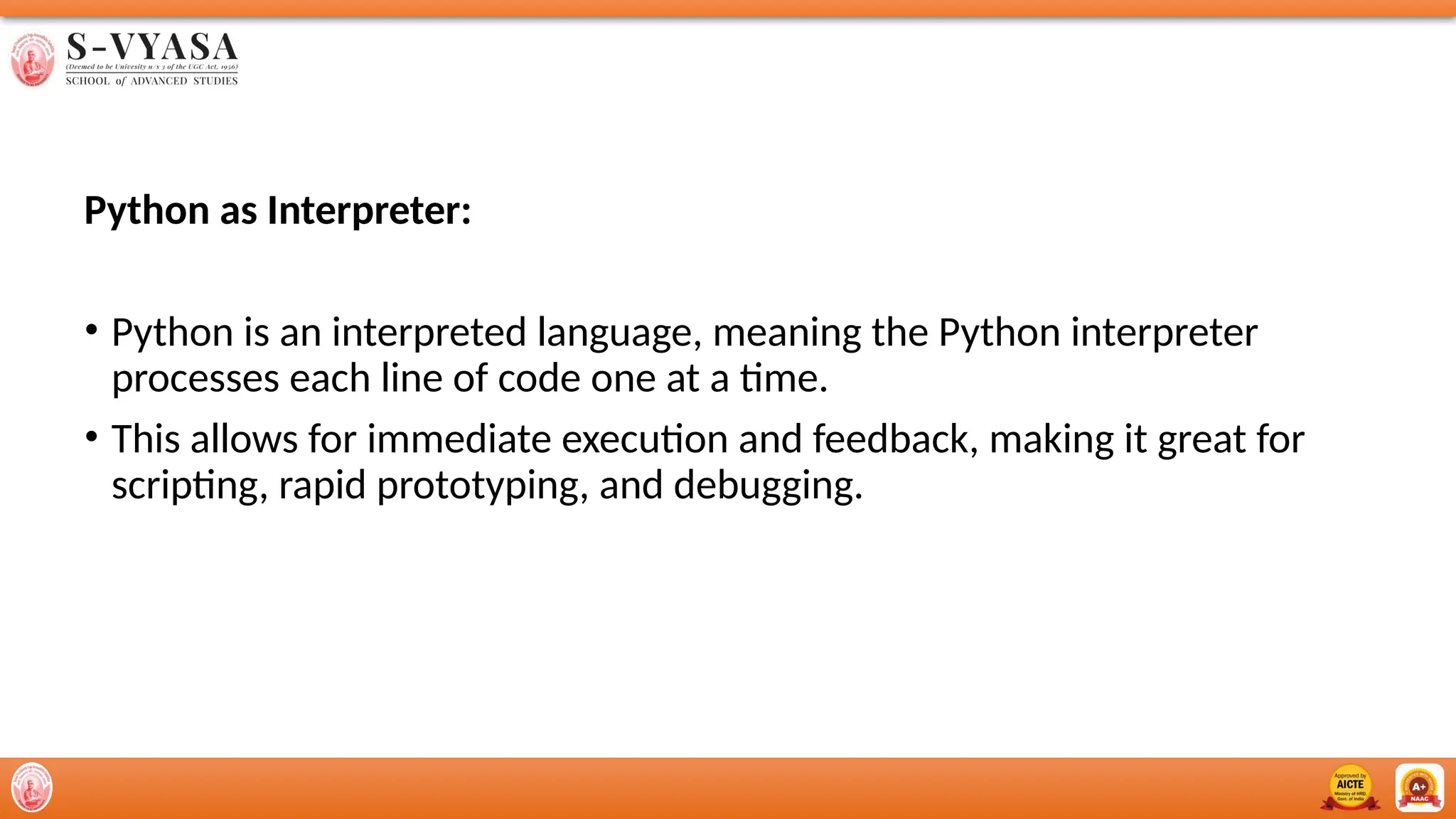 Python as Interpreter:
• Python is an interpreted language, meaning the Python interpreter
processes each line of code one at a time.
• This allows for immediate execution and feedback, making it great for
scripting, rapid prototyping, and debugging.
 