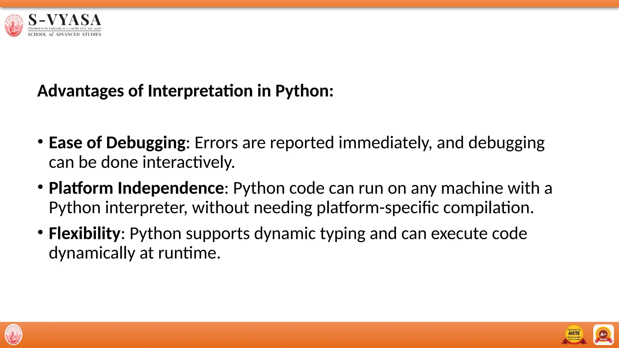 Advantages of Interpretation in Python:
• Ease of Debugging: Errors are reported immediately, and debugging
can be done interactively.
• Platform Independence: Python code can run on any machine with a
Python interpreter, without needing platform-specific compilation.
• Flexibility: Python supports dynamic typing and can execute code
dynamically at runtime.
 