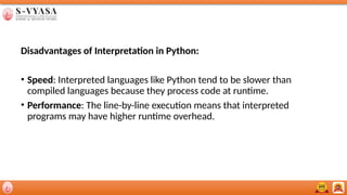 Disadvantages of Interpretation in Python:
• Speed: Interpreted languages like Python tend to be slower than
compiled languages because they process code at runtime.
• Performance: The line-by-line execution means that interpreted
programs may have higher runtime overhead.
 