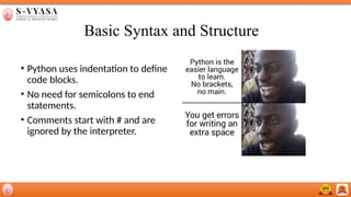 Basic Syntax and Structure
• Python uses indentation to define
code blocks.
• No need for semicolons to end
statements.
• Comments start with # and are
ignored by the interpreter.
 