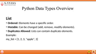 Python Data Types Overview
List
• Ordered: Elements have a specific order.
• Mutable: Can be changed (add, remove, modify elements).
• Duplicates Allowed: Lists can contain duplicate elements.
Example:
my_list = [1, 2, 3, "apple", 3]
 