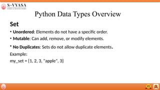 Python Data Types Overview
Set
• Unordered: Elements do not have a specific order.
• Mutable: Can add, remove, or modify elements.
• No Duplicates: Sets do not allow duplicate elements.
Example:
my_set = {1, 2, 3, "apple", 3}
 