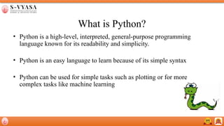 What is Python?
• Python is a high-level, interpreted, general-purpose programming
language known for its readability and simplicity.
• Python is an easy language to learn because of its simple syntax
• Python can be used for simple tasks such as plotting or for more
complex tasks like machine learning
 