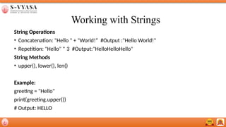 Working with Strings
String Operations
• Concatenation: "Hello " + "World!“ #Output :"Hello World!"
• Repetition: "Hello" * 3 #Output:"HelloHelloHello"
String Methods
• upper(), lower(), len()
Example:
greeting = "Hello"
print(greeting.upper())
# Output: HELLO
 