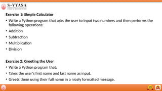 Exercise 1: Simple Calculator
• Write a Python program that asks the user to input two numbers and then performs the
following operations:
• Addition
• Subtraction
• Multiplication
• Division
Exercise 2: Greeting the User
• Write a Python program that:
• Takes the user's first name and last name as input.
• Greets them using their full name in a nicely formatted message.
 