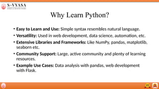 Why Learn Python?
• Easy to Learn and Use: Simple syntax resembles natural language.
• Versatility: Used in web development, data science, automation, etc.
• Extensive Libraries and Frameworks: Like NumPy, pandas, matplotlib,
seaborn etc.
• Community Support: Large, active community and plenty of learning
resources.
• Example Use Cases: Data analysis with pandas, web development
with Flask.
 