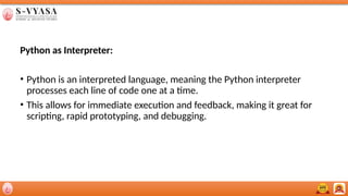 Python as Interpreter:
• Python is an interpreted language, meaning the Python interpreter
processes each line of code one at a time.
• This allows for immediate execution and feedback, making it great for
scripting, rapid prototyping, and debugging.
 
